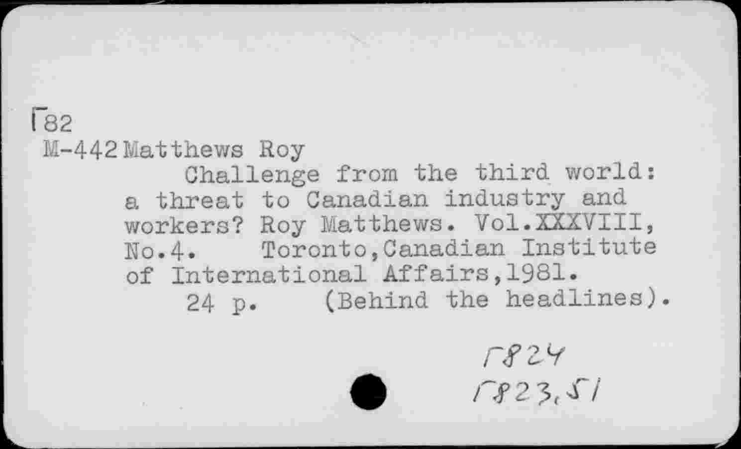 ﻿P82
M-442 Matthews Roy
Challenge from the third, world.: a threat to Canadian industry and workers? Roy Matthews. Vol.XXXVIII, N0.4. Toronto,Canadian Institute of International Affairs,1981.
24 p. (Behind the headlines).
